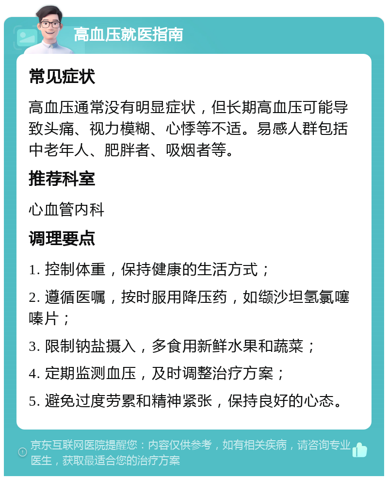 高血压就医指南 常见症状 高血压通常没有明显症状，但长期高血压可能导致头痛、视力模糊、心悸等不适。易感人群包括中老年人、肥胖者、吸烟者等。 推荐科室 心血管内科 调理要点 1. 控制体重，保持健康的生活方式； 2. 遵循医嘱，按时服用降压药，如缬沙坦氢氯噻嗪片； 3. 限制钠盐摄入，多食用新鲜水果和蔬菜； 4. 定期监测血压，及时调整治疗方案； 5. 避免过度劳累和精神紧张，保持良好的心态。