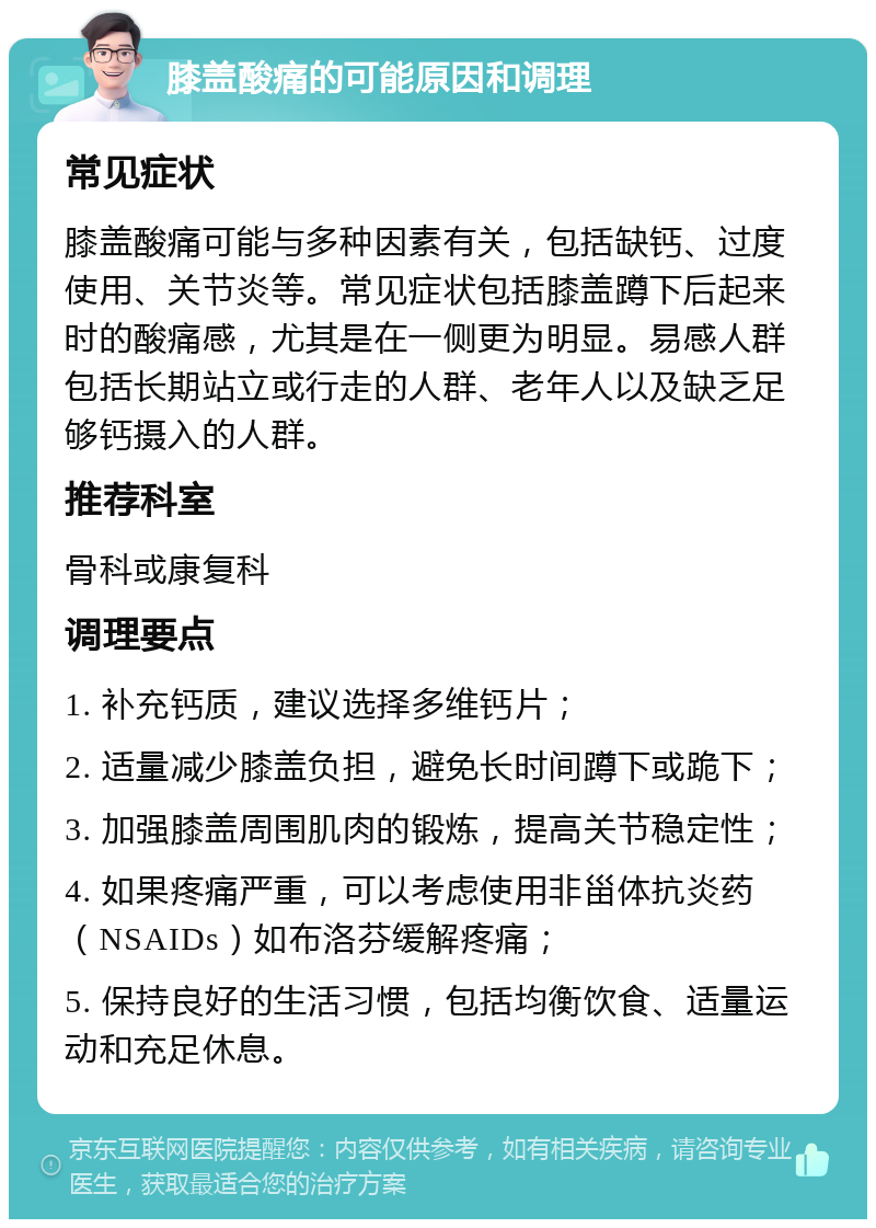 膝盖酸痛的可能原因和调理 常见症状 膝盖酸痛可能与多种因素有关，包括缺钙、过度使用、关节炎等。常见症状包括膝盖蹲下后起来时的酸痛感，尤其是在一侧更为明显。易感人群包括长期站立或行走的人群、老年人以及缺乏足够钙摄入的人群。 推荐科室 骨科或康复科 调理要点 1. 补充钙质，建议选择多维钙片； 2. 适量减少膝盖负担，避免长时间蹲下或跪下； 3. 加强膝盖周围肌肉的锻炼，提高关节稳定性； 4. 如果疼痛严重，可以考虑使用非甾体抗炎药（NSAIDs）如布洛芬缓解疼痛； 5. 保持良好的生活习惯，包括均衡饮食、适量运动和充足休息。