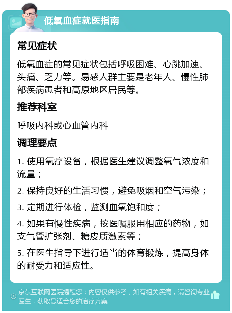 低氧血症就医指南 常见症状 低氧血症的常见症状包括呼吸困难、心跳加速、头痛、乏力等。易感人群主要是老年人、慢性肺部疾病患者和高原地区居民等。 推荐科室 呼吸内科或心血管内科 调理要点 1. 使用氧疗设备，根据医生建议调整氧气浓度和流量； 2. 保持良好的生活习惯，避免吸烟和空气污染； 3. 定期进行体检，监测血氧饱和度； 4. 如果有慢性疾病，按医嘱服用相应的药物，如支气管扩张剂、糖皮质激素等； 5. 在医生指导下进行适当的体育锻炼，提高身体的耐受力和适应性。