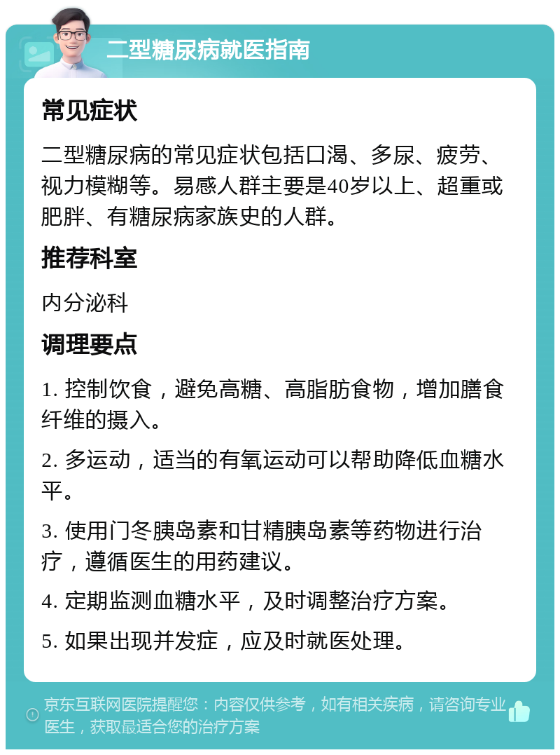 二型糖尿病就医指南 常见症状 二型糖尿病的常见症状包括口渴、多尿、疲劳、视力模糊等。易感人群主要是40岁以上、超重或肥胖、有糖尿病家族史的人群。 推荐科室 内分泌科 调理要点 1. 控制饮食，避免高糖、高脂肪食物，增加膳食纤维的摄入。 2. 多运动，适当的有氧运动可以帮助降低血糖水平。 3. 使用门冬胰岛素和甘精胰岛素等药物进行治疗，遵循医生的用药建议。 4. 定期监测血糖水平，及时调整治疗方案。 5. 如果出现并发症，应及时就医处理。