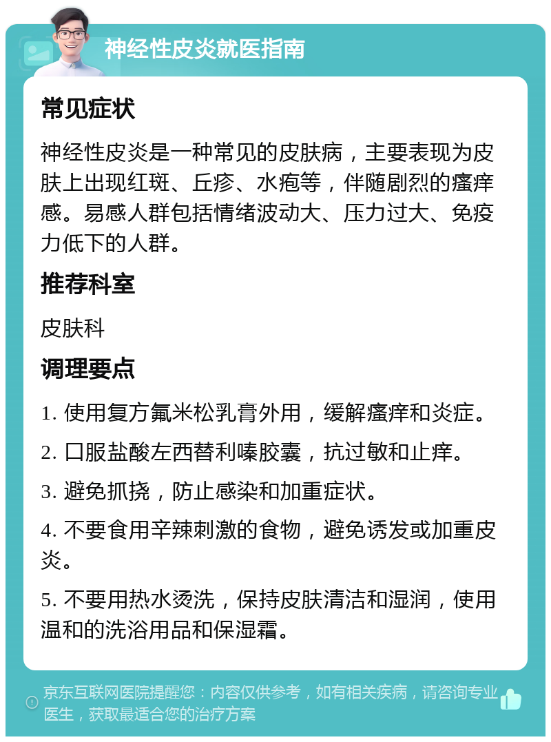 神经性皮炎就医指南 常见症状 神经性皮炎是一种常见的皮肤病，主要表现为皮肤上出现红斑、丘疹、水疱等，伴随剧烈的瘙痒感。易感人群包括情绪波动大、压力过大、免疫力低下的人群。 推荐科室 皮肤科 调理要点 1. 使用复方氟米松乳膏外用，缓解瘙痒和炎症。 2. 口服盐酸左西替利嗪胶囊，抗过敏和止痒。 3. 避免抓挠，防止感染和加重症状。 4. 不要食用辛辣刺激的食物，避免诱发或加重皮炎。 5. 不要用热水烫洗，保持皮肤清洁和湿润，使用温和的洗浴用品和保湿霜。