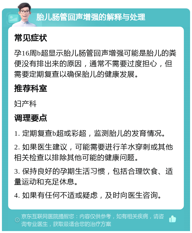 胎儿肠管回声增强的解释与处理 常见症状 孕16周b超显示胎儿肠管回声增强可能是胎儿的粪便没有排出来的原因，通常不需要过度担心，但需要定期复查以确保胎儿的健康发展。 推荐科室 妇产科 调理要点 1. 定期复查b超或彩超，监测胎儿的发育情况。 2. 如果医生建议，可能需要进行羊水穿刺或其他相关检查以排除其他可能的健康问题。 3. 保持良好的孕期生活习惯，包括合理饮食、适量运动和充足休息。 4. 如果有任何不适或疑虑，及时向医生咨询。