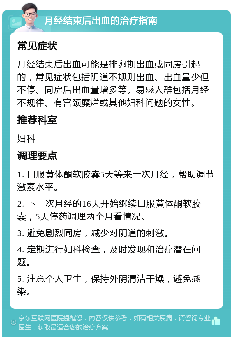 月经结束后出血的治疗指南 常见症状 月经结束后出血可能是排卵期出血或同房引起的，常见症状包括阴道不规则出血、出血量少但不停、同房后出血量增多等。易感人群包括月经不规律、有宫颈糜烂或其他妇科问题的女性。 推荐科室 妇科 调理要点 1. 口服黄体酮软胶囊5天等来一次月经，帮助调节激素水平。 2. 下一次月经的16天开始继续口服黄体酮软胶囊，5天停药调理两个月看情况。 3. 避免剧烈同房，减少对阴道的刺激。 4. 定期进行妇科检查，及时发现和治疗潜在问题。 5. 注意个人卫生，保持外阴清洁干燥，避免感染。