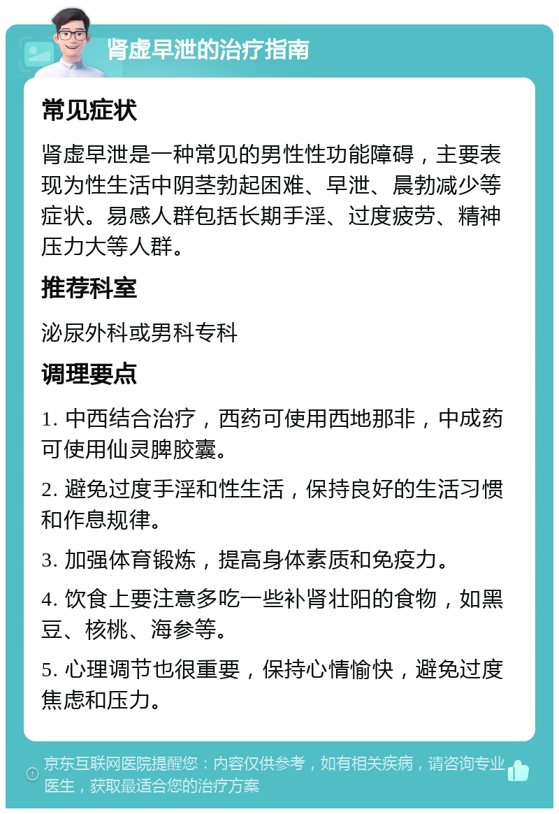 肾虚早泄的治疗指南 常见症状 肾虚早泄是一种常见的男性性功能障碍，主要表现为性生活中阴茎勃起困难、早泄、晨勃减少等症状。易感人群包括长期手淫、过度疲劳、精神压力大等人群。 推荐科室 泌尿外科或男科专科 调理要点 1. 中西结合治疗，西药可使用西地那非，中成药可使用仙灵脾胶囊。 2. 避免过度手淫和性生活，保持良好的生活习惯和作息规律。 3. 加强体育锻炼，提高身体素质和免疫力。 4. 饮食上要注意多吃一些补肾壮阳的食物，如黑豆、核桃、海参等。 5. 心理调节也很重要，保持心情愉快，避免过度焦虑和压力。