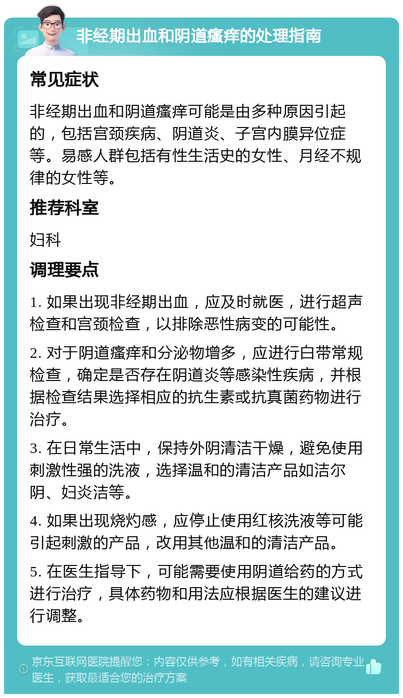 非经期出血和阴道瘙痒的处理指南 常见症状 非经期出血和阴道瘙痒可能是由多种原因引起的，包括宫颈疾病、阴道炎、子宫内膜异位症等。易感人群包括有性生活史的女性、月经不规律的女性等。 推荐科室 妇科 调理要点 1. 如果出现非经期出血，应及时就医，进行超声检查和宫颈检查，以排除恶性病变的可能性。 2. 对于阴道瘙痒和分泌物增多，应进行白带常规检查，确定是否存在阴道炎等感染性疾病，并根据检查结果选择相应的抗生素或抗真菌药物进行治疗。 3. 在日常生活中，保持外阴清洁干燥，避免使用刺激性强的洗液，选择温和的清洁产品如洁尔阴、妇炎洁等。 4. 如果出现烧灼感，应停止使用红核洗液等可能引起刺激的产品，改用其他温和的清洁产品。 5. 在医生指导下，可能需要使用阴道给药的方式进行治疗，具体药物和用法应根据医生的建议进行调整。