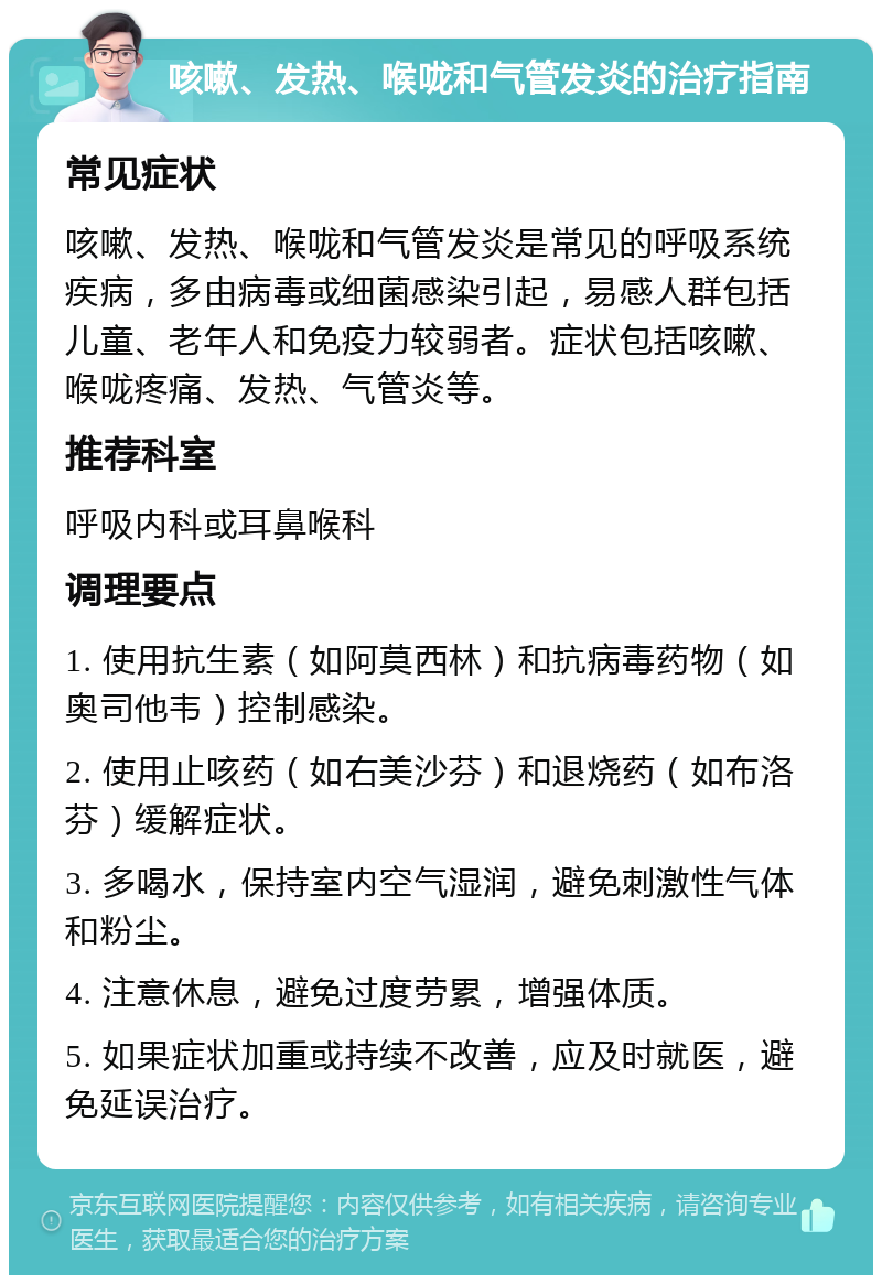 咳嗽、发热、喉咙和气管发炎的治疗指南 常见症状 咳嗽、发热、喉咙和气管发炎是常见的呼吸系统疾病，多由病毒或细菌感染引起，易感人群包括儿童、老年人和免疫力较弱者。症状包括咳嗽、喉咙疼痛、发热、气管炎等。 推荐科室 呼吸内科或耳鼻喉科 调理要点 1. 使用抗生素（如阿莫西林）和抗病毒药物（如奥司他韦）控制感染。 2. 使用止咳药（如右美沙芬）和退烧药（如布洛芬）缓解症状。 3. 多喝水，保持室内空气湿润，避免刺激性气体和粉尘。 4. 注意休息，避免过度劳累，增强体质。 5. 如果症状加重或持续不改善，应及时就医，避免延误治疗。