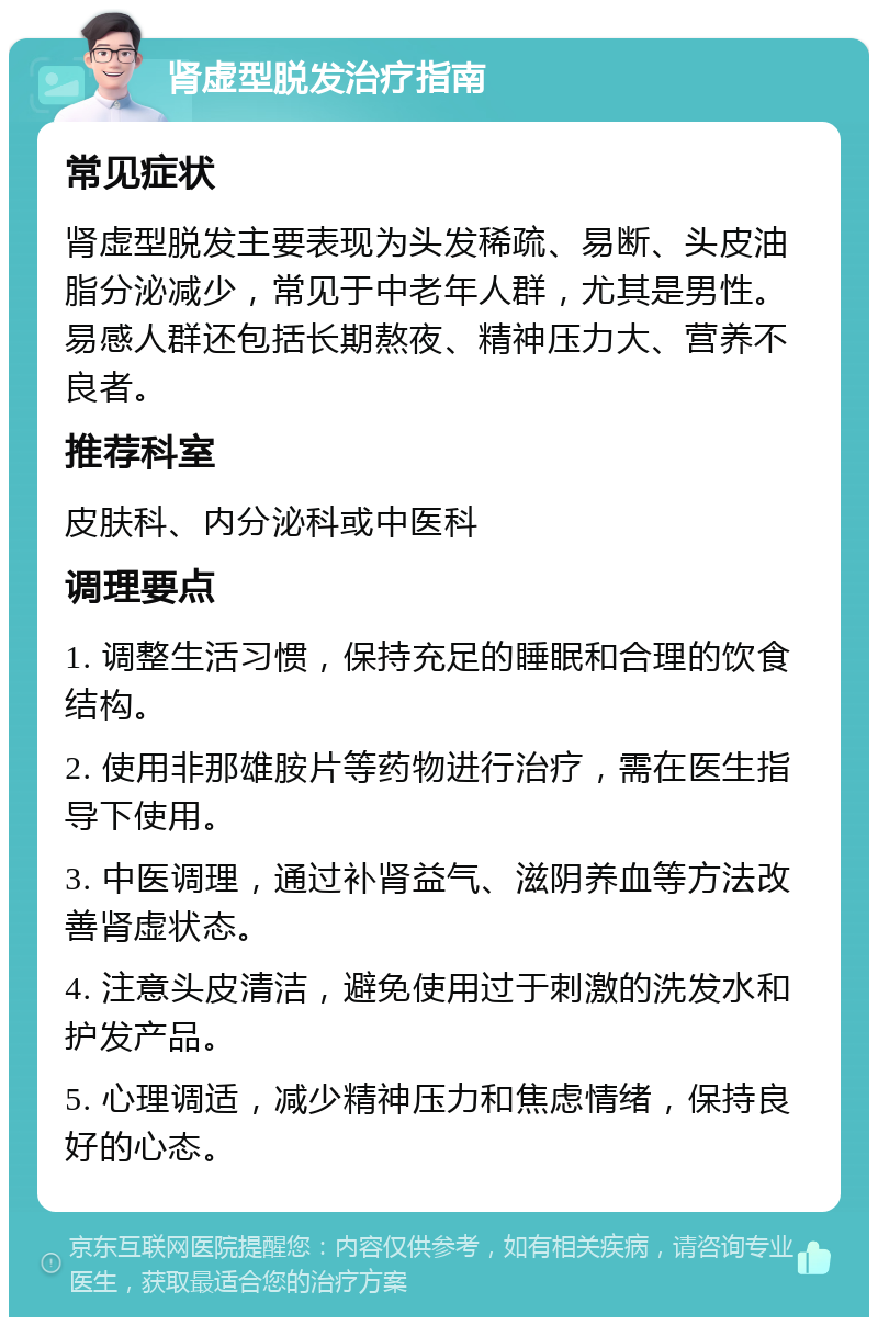 肾虚型脱发治疗指南 常见症状 肾虚型脱发主要表现为头发稀疏、易断、头皮油脂分泌减少，常见于中老年人群，尤其是男性。易感人群还包括长期熬夜、精神压力大、营养不良者。 推荐科室 皮肤科、内分泌科或中医科 调理要点 1. 调整生活习惯，保持充足的睡眠和合理的饮食结构。 2. 使用非那雄胺片等药物进行治疗，需在医生指导下使用。 3. 中医调理，通过补肾益气、滋阴养血等方法改善肾虚状态。 4. 注意头皮清洁，避免使用过于刺激的洗发水和护发产品。 5. 心理调适，减少精神压力和焦虑情绪，保持良好的心态。