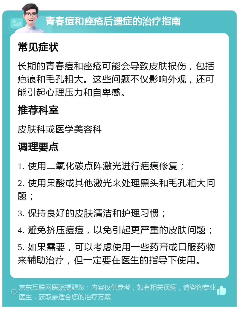 青春痘和痤疮后遗症的治疗指南 常见症状 长期的青春痘和痤疮可能会导致皮肤损伤，包括疤痕和毛孔粗大。这些问题不仅影响外观，还可能引起心理压力和自卑感。 推荐科室 皮肤科或医学美容科 调理要点 1. 使用二氧化碳点阵激光进行疤痕修复； 2. 使用果酸或其他激光来处理黑头和毛孔粗大问题； 3. 保持良好的皮肤清洁和护理习惯； 4. 避免挤压痘痘，以免引起更严重的皮肤问题； 5. 如果需要，可以考虑使用一些药膏或口服药物来辅助治疗，但一定要在医生的指导下使用。