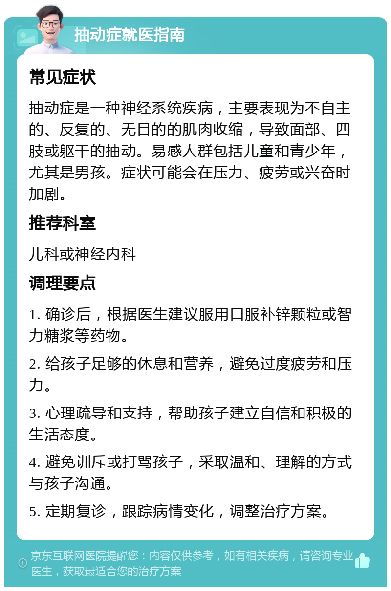 抽动症就医指南 常见症状 抽动症是一种神经系统疾病，主要表现为不自主的、反复的、无目的的肌肉收缩，导致面部、四肢或躯干的抽动。易感人群包括儿童和青少年，尤其是男孩。症状可能会在压力、疲劳或兴奋时加剧。 推荐科室 儿科或神经内科 调理要点 1. 确诊后，根据医生建议服用口服补锌颗粒或智力糖浆等药物。 2. 给孩子足够的休息和营养，避免过度疲劳和压力。 3. 心理疏导和支持，帮助孩子建立自信和积极的生活态度。 4. 避免训斥或打骂孩子，采取温和、理解的方式与孩子沟通。 5. 定期复诊，跟踪病情变化，调整治疗方案。