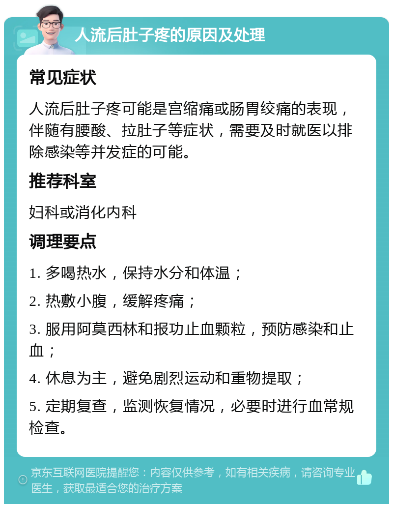 人流后肚子疼的原因及处理 常见症状 人流后肚子疼可能是宫缩痛或肠胃绞痛的表现，伴随有腰酸、拉肚子等症状，需要及时就医以排除感染等并发症的可能。 推荐科室 妇科或消化内科 调理要点 1. 多喝热水，保持水分和体温； 2. 热敷小腹，缓解疼痛； 3. 服用阿莫西林和报功止血颗粒，预防感染和止血； 4. 休息为主，避免剧烈运动和重物提取； 5. 定期复查，监测恢复情况，必要时进行血常规检查。