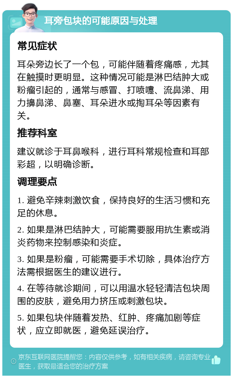 耳旁包块的可能原因与处理 常见症状 耳朵旁边长了一个包，可能伴随着疼痛感，尤其在触摸时更明显。这种情况可能是淋巴结肿大或粉瘤引起的，通常与感冒、打喷嚏、流鼻涕、用力擤鼻涕、鼻塞、耳朵进水或掏耳朵等因素有关。 推荐科室 建议就诊于耳鼻喉科，进行耳科常规检查和耳部彩超，以明确诊断。 调理要点 1. 避免辛辣刺激饮食，保持良好的生活习惯和充足的休息。 2. 如果是淋巴结肿大，可能需要服用抗生素或消炎药物来控制感染和炎症。 3. 如果是粉瘤，可能需要手术切除，具体治疗方法需根据医生的建议进行。 4. 在等待就诊期间，可以用温水轻轻清洁包块周围的皮肤，避免用力挤压或刺激包块。 5. 如果包块伴随着发热、红肿、疼痛加剧等症状，应立即就医，避免延误治疗。