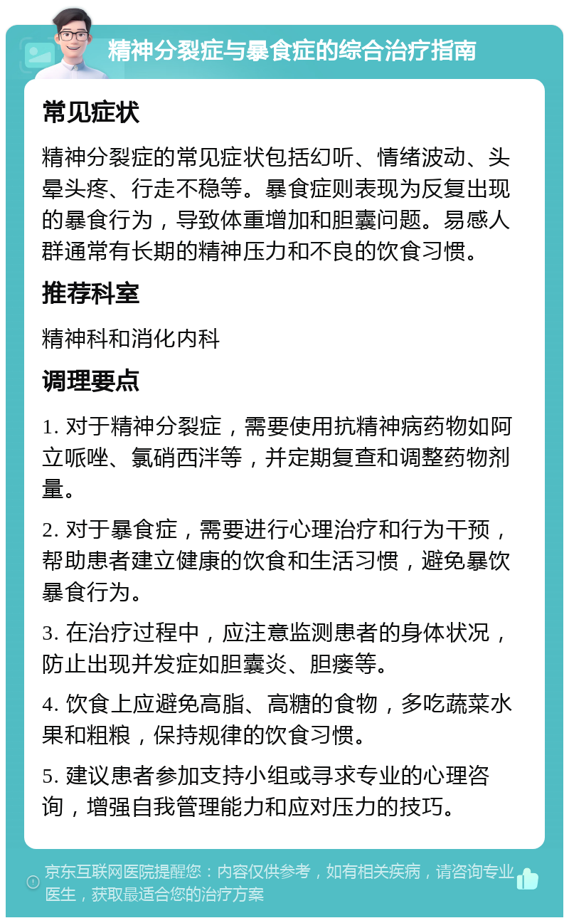 精神分裂症与暴食症的综合治疗指南 常见症状 精神分裂症的常见症状包括幻听、情绪波动、头晕头疼、行走不稳等。暴食症则表现为反复出现的暴食行为，导致体重增加和胆囊问题。易感人群通常有长期的精神压力和不良的饮食习惯。 推荐科室 精神科和消化内科 调理要点 1. 对于精神分裂症，需要使用抗精神病药物如阿立哌唑、氯硝西泮等，并定期复查和调整药物剂量。 2. 对于暴食症，需要进行心理治疗和行为干预，帮助患者建立健康的饮食和生活习惯，避免暴饮暴食行为。 3. 在治疗过程中，应注意监测患者的身体状况，防止出现并发症如胆囊炎、胆瘘等。 4. 饮食上应避免高脂、高糖的食物，多吃蔬菜水果和粗粮，保持规律的饮食习惯。 5. 建议患者参加支持小组或寻求专业的心理咨询，增强自我管理能力和应对压力的技巧。