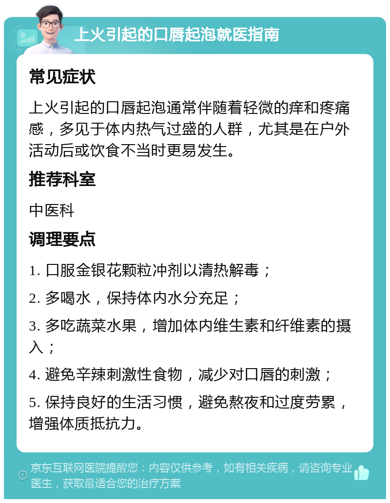 上火引起的口唇起泡就医指南 常见症状 上火引起的口唇起泡通常伴随着轻微的痒和疼痛感，多见于体内热气过盛的人群，尤其是在户外活动后或饮食不当时更易发生。 推荐科室 中医科 调理要点 1. 口服金银花颗粒冲剂以清热解毒； 2. 多喝水，保持体内水分充足； 3. 多吃蔬菜水果，增加体内维生素和纤维素的摄入； 4. 避免辛辣刺激性食物，减少对口唇的刺激； 5. 保持良好的生活习惯，避免熬夜和过度劳累，增强体质抵抗力。