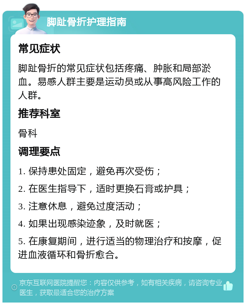 脚趾骨折护理指南 常见症状 脚趾骨折的常见症状包括疼痛、肿胀和局部淤血。易感人群主要是运动员或从事高风险工作的人群。 推荐科室 骨科 调理要点 1. 保持患处固定，避免再次受伤； 2. 在医生指导下，适时更换石膏或护具； 3. 注意休息，避免过度活动； 4. 如果出现感染迹象，及时就医； 5. 在康复期间，进行适当的物理治疗和按摩，促进血液循环和骨折愈合。