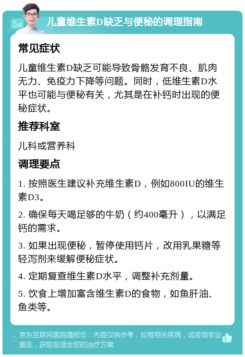 儿童维生素D缺乏与便秘的调理指南 常见症状 儿童维生素D缺乏可能导致骨骼发育不良、肌肉无力、免疫力下降等问题。同时，低维生素D水平也可能与便秘有关，尤其是在补钙时出现的便秘症状。 推荐科室 儿科或营养科 调理要点 1. 按照医生建议补充维生素D，例如800IU的维生素D3。 2. 确保每天喝足够的牛奶（约400毫升），以满足钙的需求。 3. 如果出现便秘，暂停使用钙片，改用乳果糖等轻泻剂来缓解便秘症状。 4. 定期复查维生素D水平，调整补充剂量。 5. 饮食上增加富含维生素D的食物，如鱼肝油、鱼类等。