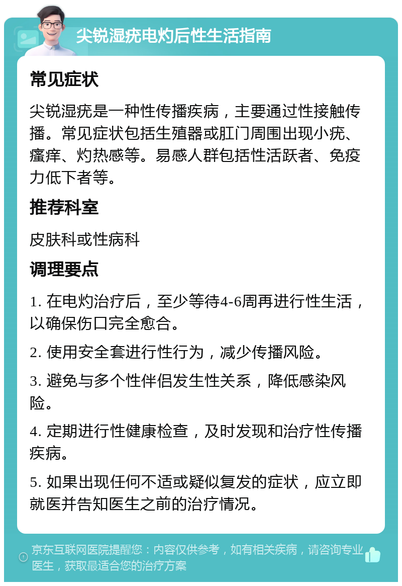 尖锐湿疣电灼后性生活指南 常见症状 尖锐湿疣是一种性传播疾病，主要通过性接触传播。常见症状包括生殖器或肛门周围出现小疣、瘙痒、灼热感等。易感人群包括性活跃者、免疫力低下者等。 推荐科室 皮肤科或性病科 调理要点 1. 在电灼治疗后，至少等待4-6周再进行性生活，以确保伤口完全愈合。 2. 使用安全套进行性行为，减少传播风险。 3. 避免与多个性伴侣发生性关系，降低感染风险。 4. 定期进行性健康检查，及时发现和治疗性传播疾病。 5. 如果出现任何不适或疑似复发的症状，应立即就医并告知医生之前的治疗情况。