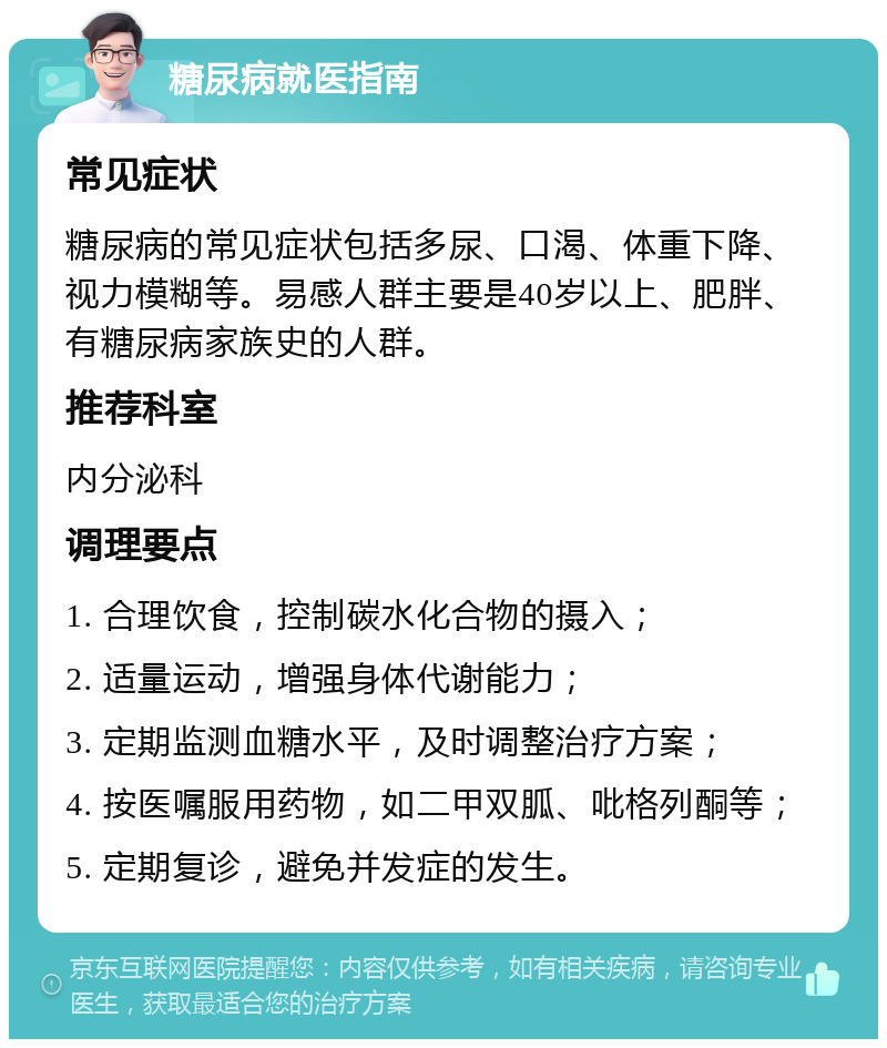 糖尿病就医指南 常见症状 糖尿病的常见症状包括多尿、口渴、体重下降、视力模糊等。易感人群主要是40岁以上、肥胖、有糖尿病家族史的人群。 推荐科室 内分泌科 调理要点 1. 合理饮食，控制碳水化合物的摄入； 2. 适量运动，增强身体代谢能力； 3. 定期监测血糖水平，及时调整治疗方案； 4. 按医嘱服用药物，如二甲双胍、吡格列酮等； 5. 定期复诊，避免并发症的发生。