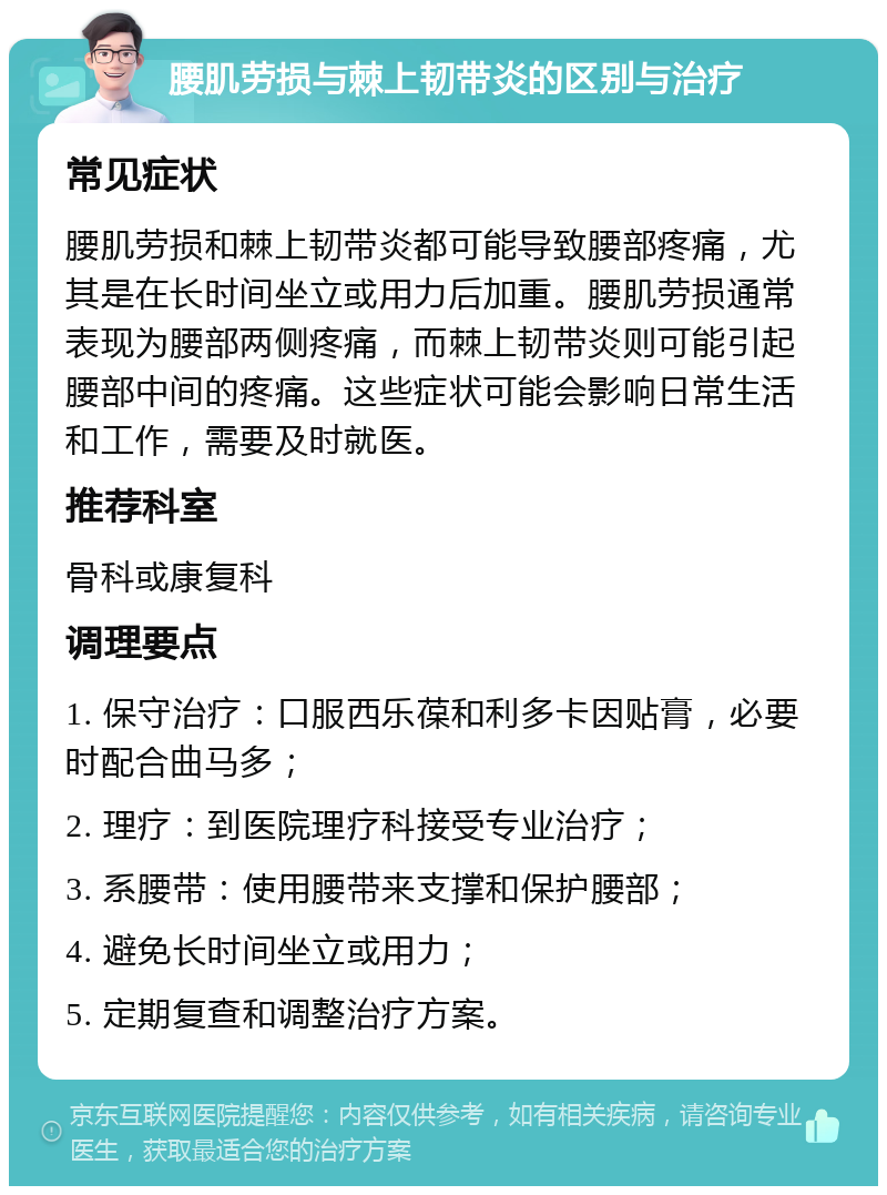 腰肌劳损与棘上韧带炎的区别与治疗 常见症状 腰肌劳损和棘上韧带炎都可能导致腰部疼痛，尤其是在长时间坐立或用力后加重。腰肌劳损通常表现为腰部两侧疼痛，而棘上韧带炎则可能引起腰部中间的疼痛。这些症状可能会影响日常生活和工作，需要及时就医。 推荐科室 骨科或康复科 调理要点 1. 保守治疗：口服西乐葆和利多卡因贴膏，必要时配合曲马多； 2. 理疗：到医院理疗科接受专业治疗； 3. 系腰带：使用腰带来支撑和保护腰部； 4. 避免长时间坐立或用力； 5. 定期复查和调整治疗方案。