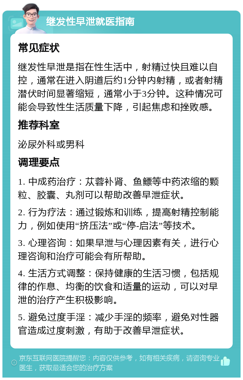 继发性早泄就医指南 常见症状 继发性早泄是指在性生活中，射精过快且难以自控，通常在进入阴道后约1分钟内射精，或者射精潜伏时间显著缩短，通常小于3分钟。这种情况可能会导致性生活质量下降，引起焦虑和挫败感。 推荐科室 泌尿外科或男科 调理要点 1. 中成药治疗：苁蓉补肾、鱼鳔等中药浓缩的颗粒、胶囊、丸剂可以帮助改善早泄症状。 2. 行为疗法：通过锻炼和训练，提高射精控制能力，例如使用“挤压法”或“停-启法”等技术。 3. 心理咨询：如果早泄与心理因素有关，进行心理咨询和治疗可能会有所帮助。 4. 生活方式调整：保持健康的生活习惯，包括规律的作息、均衡的饮食和适量的运动，可以对早泄的治疗产生积极影响。 5. 避免过度手淫：减少手淫的频率，避免对性器官造成过度刺激，有助于改善早泄症状。