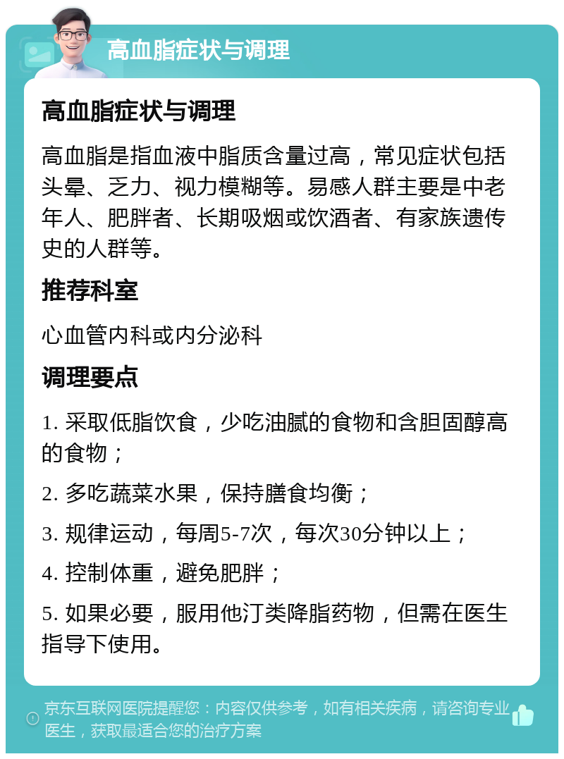 高血脂症状与调理 高血脂症状与调理 高血脂是指血液中脂质含量过高，常见症状包括头晕、乏力、视力模糊等。易感人群主要是中老年人、肥胖者、长期吸烟或饮酒者、有家族遗传史的人群等。 推荐科室 心血管内科或内分泌科 调理要点 1. 采取低脂饮食，少吃油腻的食物和含胆固醇高的食物； 2. 多吃蔬菜水果，保持膳食均衡； 3. 规律运动，每周5-7次，每次30分钟以上； 4. 控制体重，避免肥胖； 5. 如果必要，服用他汀类降脂药物，但需在医生指导下使用。