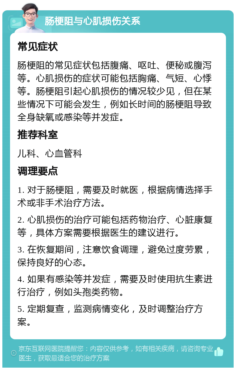 肠梗阻与心肌损伤关系 常见症状 肠梗阻的常见症状包括腹痛、呕吐、便秘或腹泻等。心肌损伤的症状可能包括胸痛、气短、心悸等。肠梗阻引起心肌损伤的情况较少见，但在某些情况下可能会发生，例如长时间的肠梗阻导致全身缺氧或感染等并发症。 推荐科室 儿科、心血管科 调理要点 1. 对于肠梗阻，需要及时就医，根据病情选择手术或非手术治疗方法。 2. 心肌损伤的治疗可能包括药物治疗、心脏康复等，具体方案需要根据医生的建议进行。 3. 在恢复期间，注意饮食调理，避免过度劳累，保持良好的心态。 4. 如果有感染等并发症，需要及时使用抗生素进行治疗，例如头孢类药物。 5. 定期复查，监测病情变化，及时调整治疗方案。