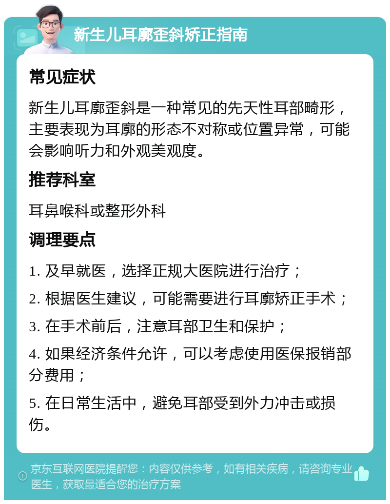 新生儿耳廓歪斜矫正指南 常见症状 新生儿耳廓歪斜是一种常见的先天性耳部畸形，主要表现为耳廓的形态不对称或位置异常，可能会影响听力和外观美观度。 推荐科室 耳鼻喉科或整形外科 调理要点 1. 及早就医，选择正规大医院进行治疗； 2. 根据医生建议，可能需要进行耳廓矫正手术； 3. 在手术前后，注意耳部卫生和保护； 4. 如果经济条件允许，可以考虑使用医保报销部分费用； 5. 在日常生活中，避免耳部受到外力冲击或损伤。