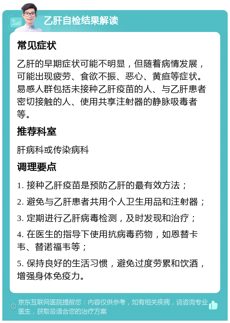 乙肝自检结果解读 常见症状 乙肝的早期症状可能不明显，但随着病情发展，可能出现疲劳、食欲不振、恶心、黄疸等症状。易感人群包括未接种乙肝疫苗的人、与乙肝患者密切接触的人、使用共享注射器的静脉吸毒者等。 推荐科室 肝病科或传染病科 调理要点 1. 接种乙肝疫苗是预防乙肝的最有效方法； 2. 避免与乙肝患者共用个人卫生用品和注射器； 3. 定期进行乙肝病毒检测，及时发现和治疗； 4. 在医生的指导下使用抗病毒药物，如恩替卡韦、替诺福韦等； 5. 保持良好的生活习惯，避免过度劳累和饮酒，增强身体免疫力。