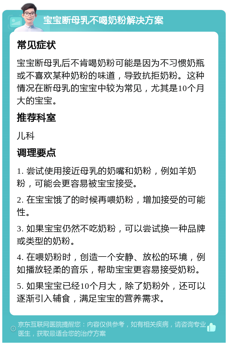 宝宝断母乳不喝奶粉解决方案 常见症状 宝宝断母乳后不肯喝奶粉可能是因为不习惯奶瓶或不喜欢某种奶粉的味道，导致抗拒奶粉。这种情况在断母乳的宝宝中较为常见，尤其是10个月大的宝宝。 推荐科室 儿科 调理要点 1. 尝试使用接近母乳的奶嘴和奶粉，例如羊奶粉，可能会更容易被宝宝接受。 2. 在宝宝饿了的时候再喂奶粉，增加接受的可能性。 3. 如果宝宝仍然不吃奶粉，可以尝试换一种品牌或类型的奶粉。 4. 在喂奶粉时，创造一个安静、放松的环境，例如播放轻柔的音乐，帮助宝宝更容易接受奶粉。 5. 如果宝宝已经10个月大，除了奶粉外，还可以逐渐引入辅食，满足宝宝的营养需求。