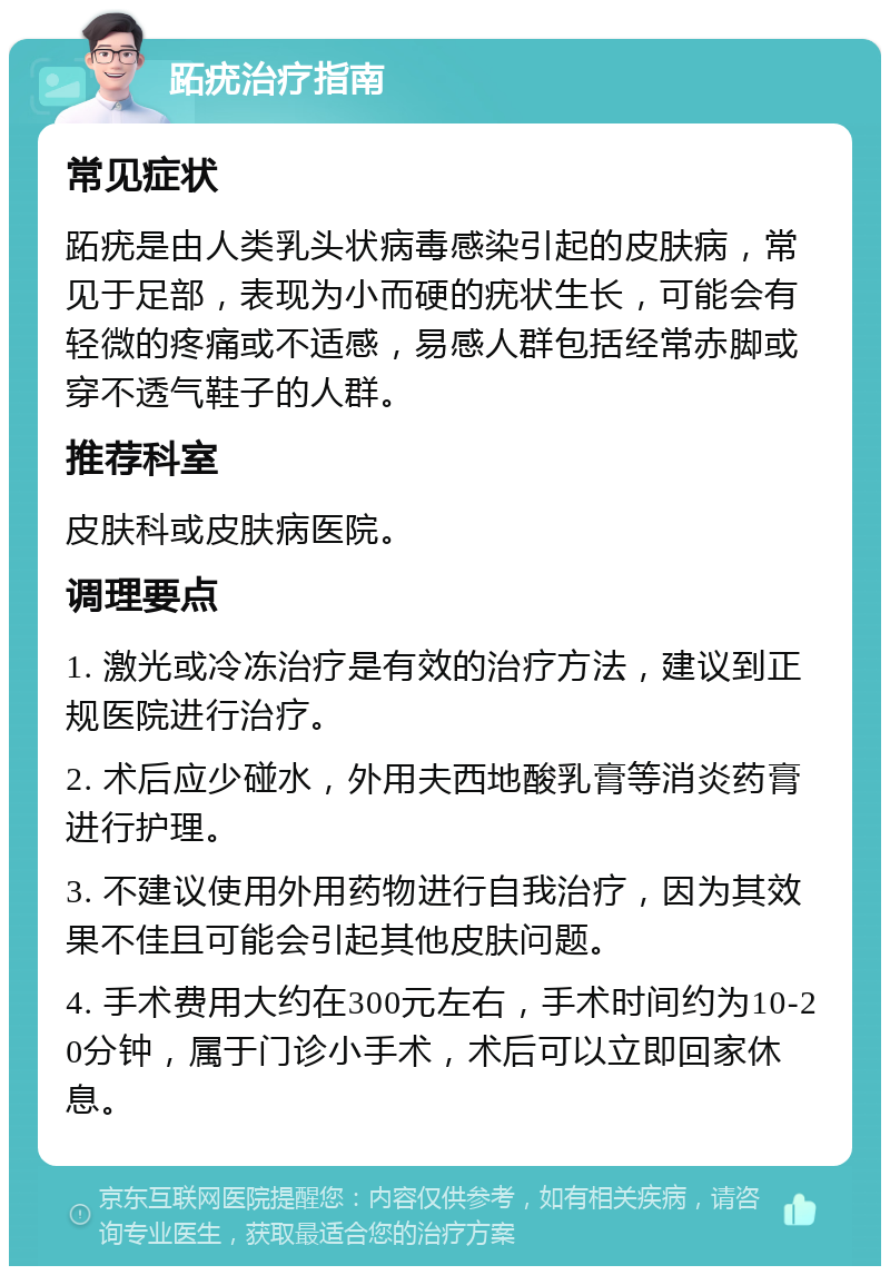 跖疣治疗指南 常见症状 跖疣是由人类乳头状病毒感染引起的皮肤病，常见于足部，表现为小而硬的疣状生长，可能会有轻微的疼痛或不适感，易感人群包括经常赤脚或穿不透气鞋子的人群。 推荐科室 皮肤科或皮肤病医院。 调理要点 1. 激光或冷冻治疗是有效的治疗方法，建议到正规医院进行治疗。 2. 术后应少碰水，外用夫西地酸乳膏等消炎药膏进行护理。 3. 不建议使用外用药物进行自我治疗，因为其效果不佳且可能会引起其他皮肤问题。 4. 手术费用大约在300元左右，手术时间约为10-20分钟，属于门诊小手术，术后可以立即回家休息。