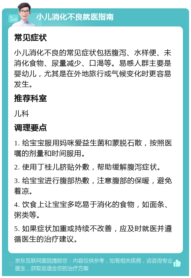 小儿消化不良就医指南 常见症状 小儿消化不良的常见症状包括腹泻、水样便、未消化食物、尿量减少、口渴等。易感人群主要是婴幼儿，尤其是在外地旅行或气候变化时更容易发生。 推荐科室 儿科 调理要点 1. 给宝宝服用妈咪爱益生菌和蒙脱石散，按照医嘱的剂量和时间服用。 2. 使用丁桂儿脐贴外敷，帮助缓解腹泻症状。 3. 给宝宝进行腹部热敷，注意腹部的保暖，避免着凉。 4. 饮食上让宝宝多吃易于消化的食物，如面条、粥类等。 5. 如果症状加重或持续不改善，应及时就医并遵循医生的治疗建议。