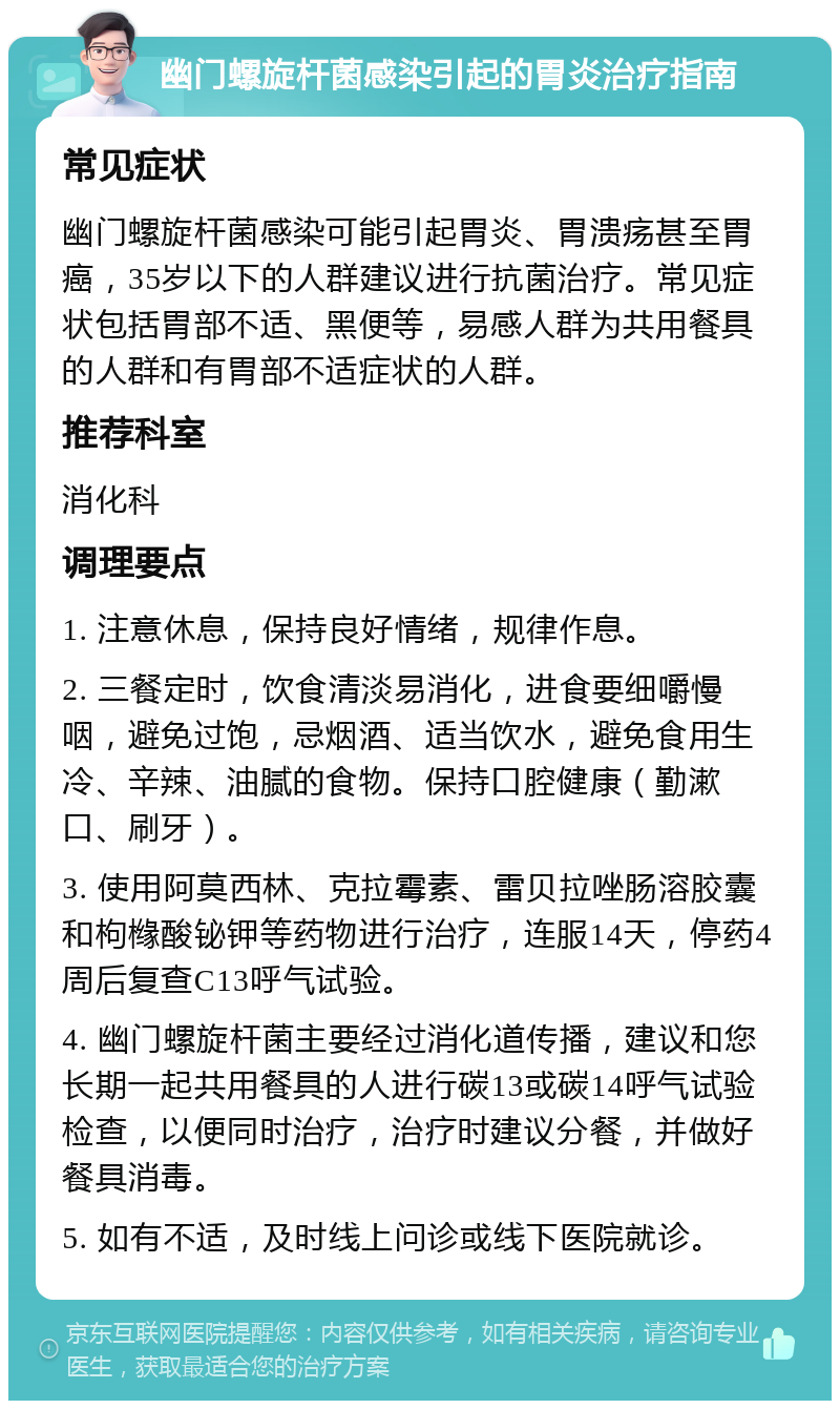 幽门螺旋杆菌感染引起的胃炎治疗指南 常见症状 幽门螺旋杆菌感染可能引起胃炎、胃溃疡甚至胃癌，35岁以下的人群建议进行抗菌治疗。常见症状包括胃部不适、黑便等，易感人群为共用餐具的人群和有胃部不适症状的人群。 推荐科室 消化科 调理要点 1. 注意休息，保持良好情绪，规律作息。 2. 三餐定时，饮食清淡易消化，进食要细嚼慢咽，避免过饱，忌烟酒、适当饮水，避免食用生冷、辛辣、油腻的食物。保持口腔健康（勤漱口、刷牙）。 3. 使用阿莫西林、克拉霉素、雷贝拉唑肠溶胶囊和枸橼酸铋钾等药物进行治疗，连服14天，停药4周后复查C13呼气试验。 4. 幽门螺旋杆菌主要经过消化道传播，建议和您长期一起共用餐具的人进行碳13或碳14呼气试验检查，以便同时治疗，治疗时建议分餐，并做好餐具消毒。 5. 如有不适，及时线上问诊或线下医院就诊。