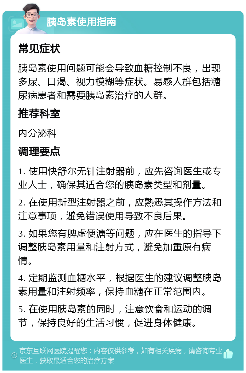 胰岛素使用指南 常见症状 胰岛素使用问题可能会导致血糖控制不良，出现多尿、口渴、视力模糊等症状。易感人群包括糖尿病患者和需要胰岛素治疗的人群。 推荐科室 内分泌科 调理要点 1. 使用快舒尔无针注射器前，应先咨询医生或专业人士，确保其适合您的胰岛素类型和剂量。 2. 在使用新型注射器之前，应熟悉其操作方法和注意事项，避免错误使用导致不良后果。 3. 如果您有脾虚便溏等问题，应在医生的指导下调整胰岛素用量和注射方式，避免加重原有病情。 4. 定期监测血糖水平，根据医生的建议调整胰岛素用量和注射频率，保持血糖在正常范围内。 5. 在使用胰岛素的同时，注意饮食和运动的调节，保持良好的生活习惯，促进身体健康。