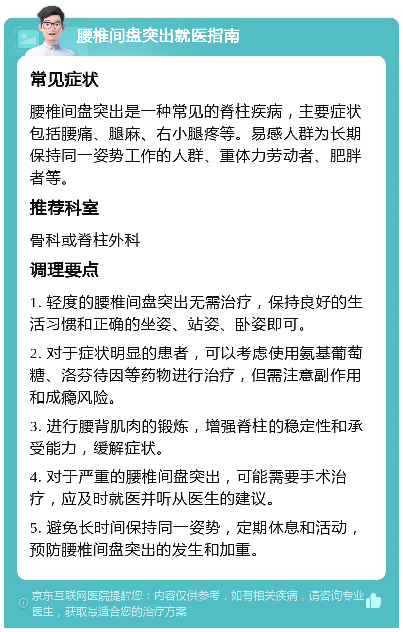 腰椎间盘突出就医指南 常见症状 腰椎间盘突出是一种常见的脊柱疾病，主要症状包括腰痛、腿麻、右小腿疼等。易感人群为长期保持同一姿势工作的人群、重体力劳动者、肥胖者等。 推荐科室 骨科或脊柱外科 调理要点 1. 轻度的腰椎间盘突出无需治疗，保持良好的生活习惯和正确的坐姿、站姿、卧姿即可。 2. 对于症状明显的患者，可以考虑使用氨基葡萄糖、洛芬待因等药物进行治疗，但需注意副作用和成瘾风险。 3. 进行腰背肌肉的锻炼，增强脊柱的稳定性和承受能力，缓解症状。 4. 对于严重的腰椎间盘突出，可能需要手术治疗，应及时就医并听从医生的建议。 5. 避免长时间保持同一姿势，定期休息和活动，预防腰椎间盘突出的发生和加重。