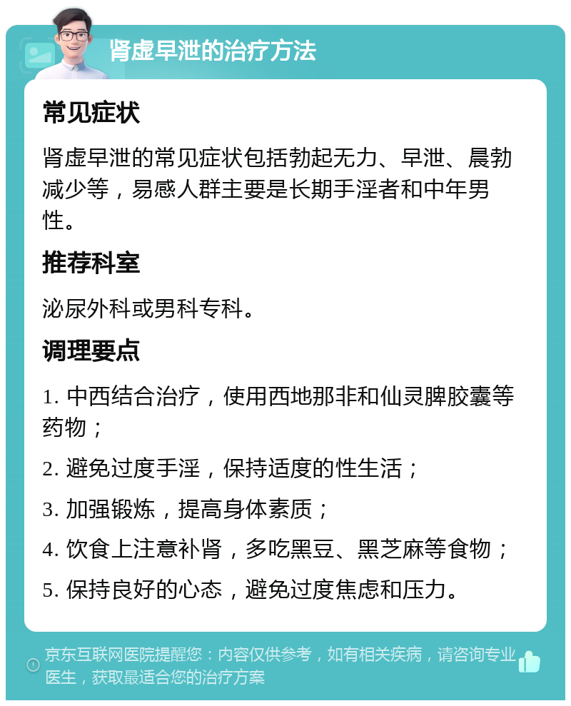 肾虚早泄的治疗方法 常见症状 肾虚早泄的常见症状包括勃起无力、早泄、晨勃减少等，易感人群主要是长期手淫者和中年男性。 推荐科室 泌尿外科或男科专科。 调理要点 1. 中西结合治疗，使用西地那非和仙灵脾胶囊等药物； 2. 避免过度手淫，保持适度的性生活； 3. 加强锻炼，提高身体素质； 4. 饮食上注意补肾，多吃黑豆、黑芝麻等食物； 5. 保持良好的心态，避免过度焦虑和压力。