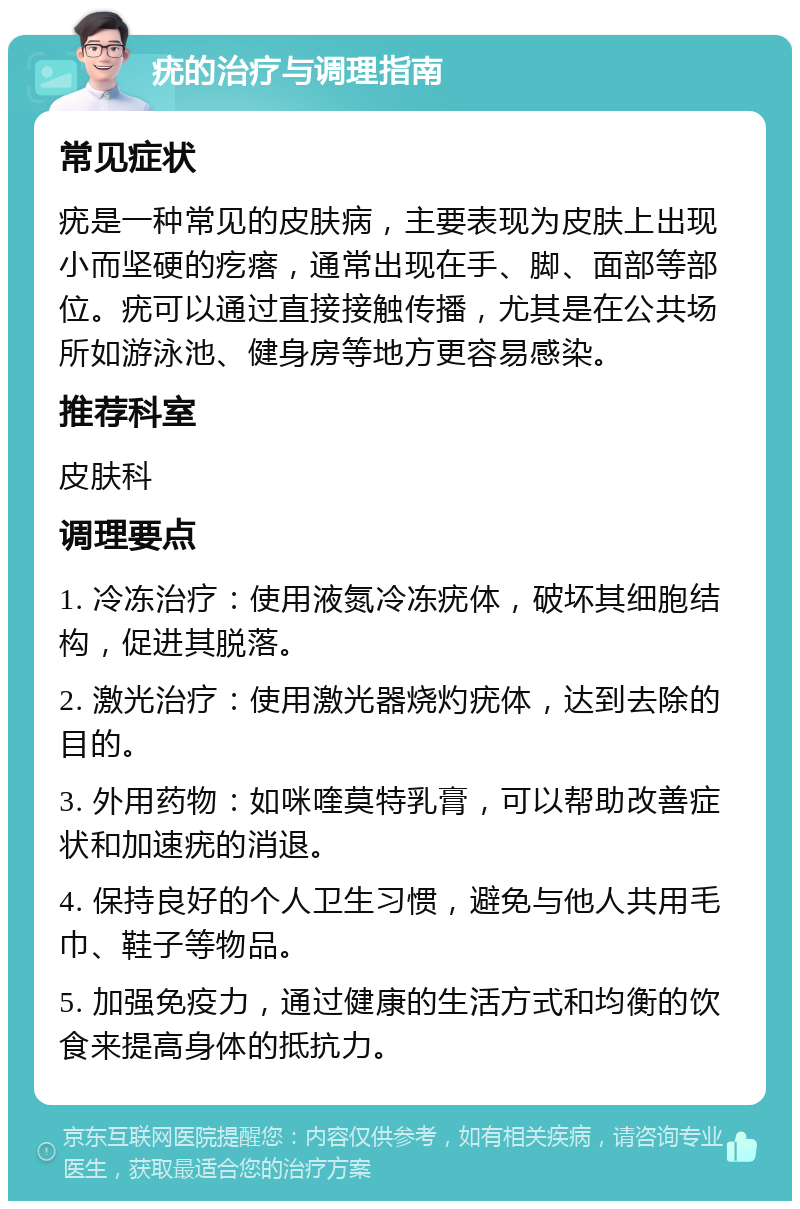 疣的治疗与调理指南 常见症状 疣是一种常见的皮肤病，主要表现为皮肤上出现小而坚硬的疙瘩，通常出现在手、脚、面部等部位。疣可以通过直接接触传播，尤其是在公共场所如游泳池、健身房等地方更容易感染。 推荐科室 皮肤科 调理要点 1. 冷冻治疗：使用液氮冷冻疣体，破坏其细胞结构，促进其脱落。 2. 激光治疗：使用激光器烧灼疣体，达到去除的目的。 3. 外用药物：如咪喹莫特乳膏，可以帮助改善症状和加速疣的消退。 4. 保持良好的个人卫生习惯，避免与他人共用毛巾、鞋子等物品。 5. 加强免疫力，通过健康的生活方式和均衡的饮食来提高身体的抵抗力。