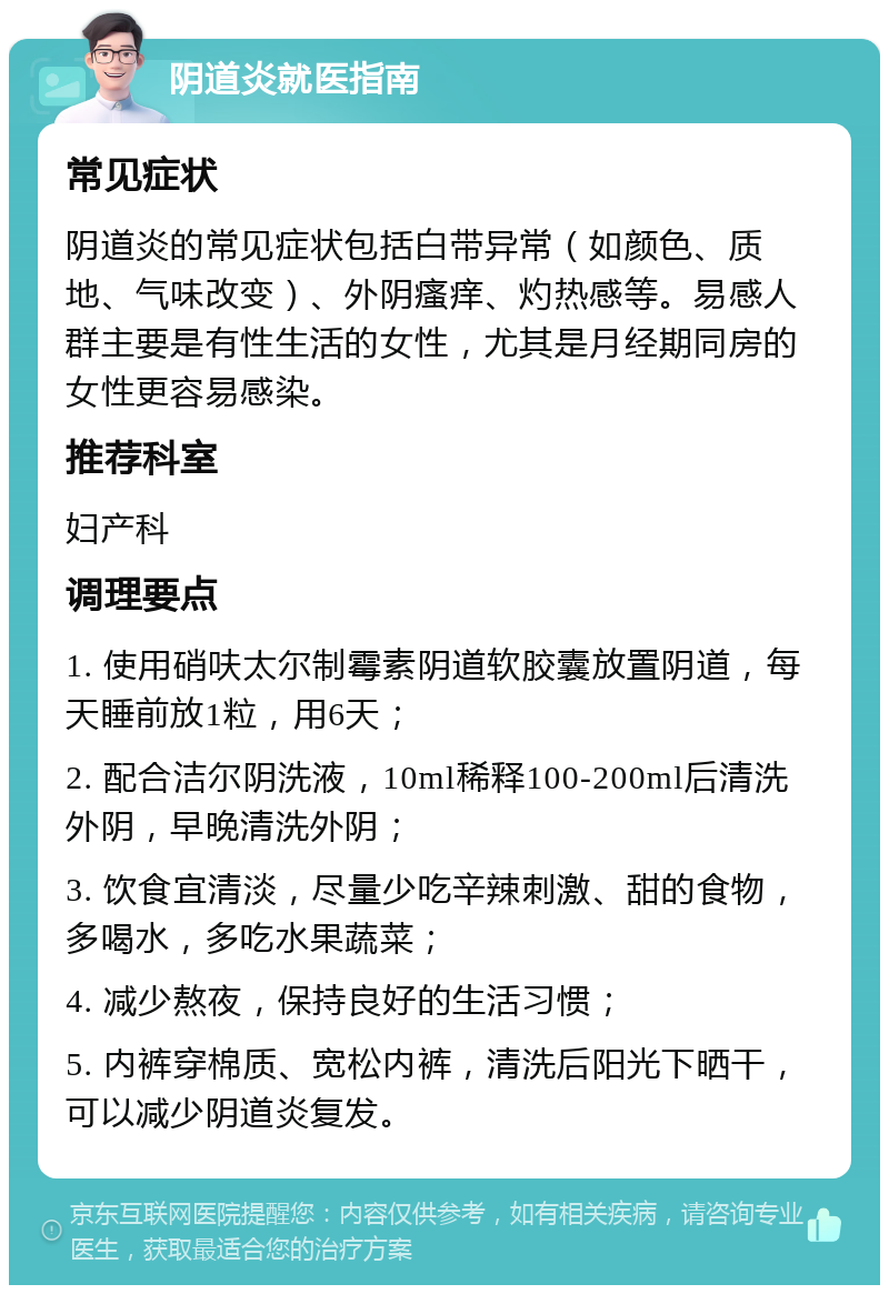 阴道炎就医指南 常见症状 阴道炎的常见症状包括白带异常（如颜色、质地、气味改变）、外阴瘙痒、灼热感等。易感人群主要是有性生活的女性，尤其是月经期同房的女性更容易感染。 推荐科室 妇产科 调理要点 1. 使用硝呋太尔制霉素阴道软胶囊放置阴道，每天睡前放1粒，用6天； 2. 配合洁尔阴洗液，10ml稀释100-200ml后清洗外阴，早晚清洗外阴； 3. 饮食宜清淡，尽量少吃辛辣刺激、甜的食物，多喝水，多吃水果蔬菜； 4. 减少熬夜，保持良好的生活习惯； 5. 内裤穿棉质、宽松内裤，清洗后阳光下晒干，可以减少阴道炎复发。