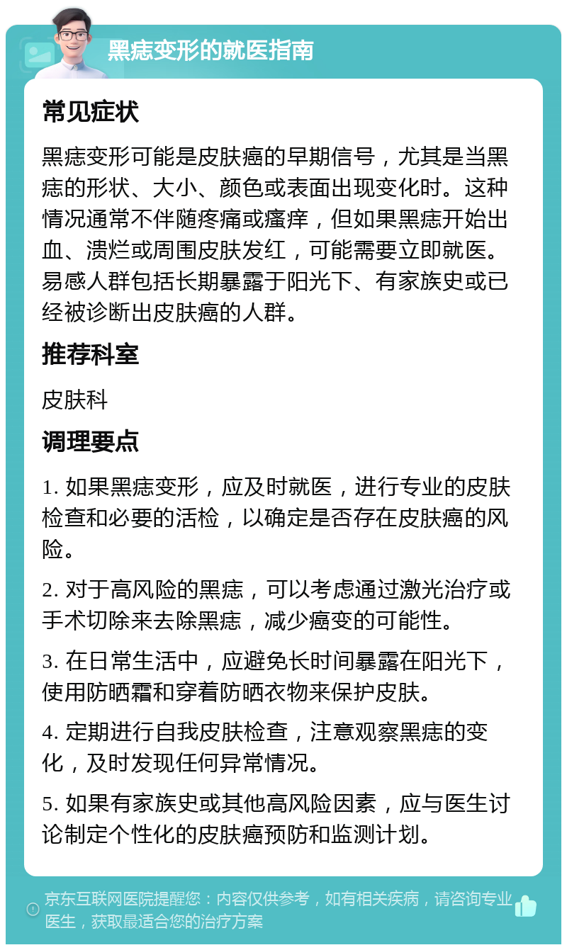 黑痣变形的就医指南 常见症状 黑痣变形可能是皮肤癌的早期信号，尤其是当黑痣的形状、大小、颜色或表面出现变化时。这种情况通常不伴随疼痛或瘙痒，但如果黑痣开始出血、溃烂或周围皮肤发红，可能需要立即就医。易感人群包括长期暴露于阳光下、有家族史或已经被诊断出皮肤癌的人群。 推荐科室 皮肤科 调理要点 1. 如果黑痣变形，应及时就医，进行专业的皮肤检查和必要的活检，以确定是否存在皮肤癌的风险。 2. 对于高风险的黑痣，可以考虑通过激光治疗或手术切除来去除黑痣，减少癌变的可能性。 3. 在日常生活中，应避免长时间暴露在阳光下，使用防晒霜和穿着防晒衣物来保护皮肤。 4. 定期进行自我皮肤检查，注意观察黑痣的变化，及时发现任何异常情况。 5. 如果有家族史或其他高风险因素，应与医生讨论制定个性化的皮肤癌预防和监测计划。