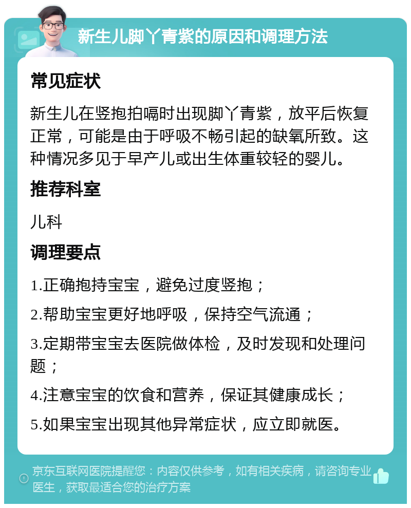 新生儿脚丫青紫的原因和调理方法 常见症状 新生儿在竖抱拍嗝时出现脚丫青紫，放平后恢复正常，可能是由于呼吸不畅引起的缺氧所致。这种情况多见于早产儿或出生体重较轻的婴儿。 推荐科室 儿科 调理要点 1.正确抱持宝宝，避免过度竖抱； 2.帮助宝宝更好地呼吸，保持空气流通； 3.定期带宝宝去医院做体检，及时发现和处理问题； 4.注意宝宝的饮食和营养，保证其健康成长； 5.如果宝宝出现其他异常症状，应立即就医。