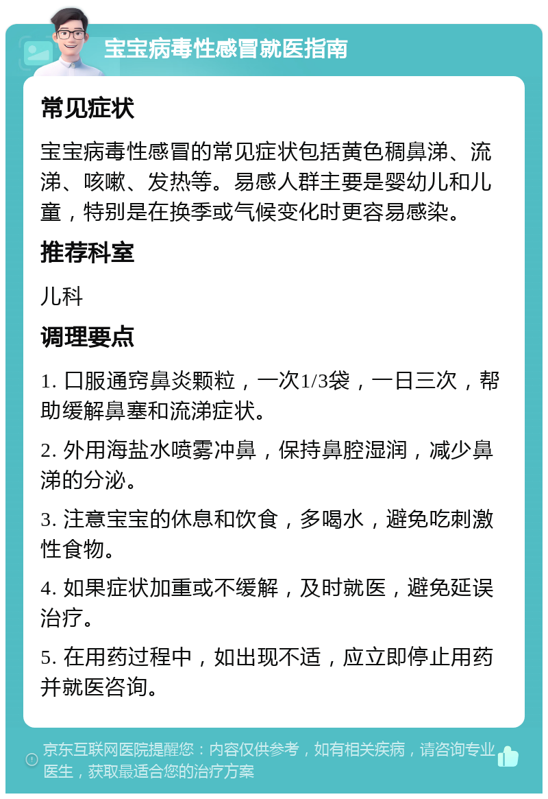 宝宝病毒性感冒就医指南 常见症状 宝宝病毒性感冒的常见症状包括黄色稠鼻涕、流涕、咳嗽、发热等。易感人群主要是婴幼儿和儿童，特别是在换季或气候变化时更容易感染。 推荐科室 儿科 调理要点 1. 口服通窍鼻炎颗粒，一次1/3袋，一日三次，帮助缓解鼻塞和流涕症状。 2. 外用海盐水喷雾冲鼻，保持鼻腔湿润，减少鼻涕的分泌。 3. 注意宝宝的休息和饮食，多喝水，避免吃刺激性食物。 4. 如果症状加重或不缓解，及时就医，避免延误治疗。 5. 在用药过程中，如出现不适，应立即停止用药并就医咨询。