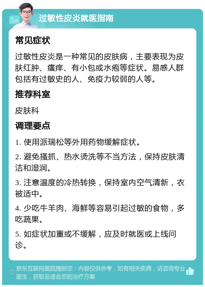 过敏性皮炎就医指南 常见症状 过敏性皮炎是一种常见的皮肤病，主要表现为皮肤红肿、瘙痒、有小包或水疱等症状。易感人群包括有过敏史的人、免疫力较弱的人等。 推荐科室 皮肤科 调理要点 1. 使用派瑞松等外用药物缓解症状。 2. 避免搔抓、热水烫洗等不当方法，保持皮肤清洁和湿润。 3. 注意温度的冷热转换，保持室内空气清新，衣被适中。 4. 少吃牛羊肉、海鲜等容易引起过敏的食物，多吃蔬果。 5. 如症状加重或不缓解，应及时就医或上线问诊。