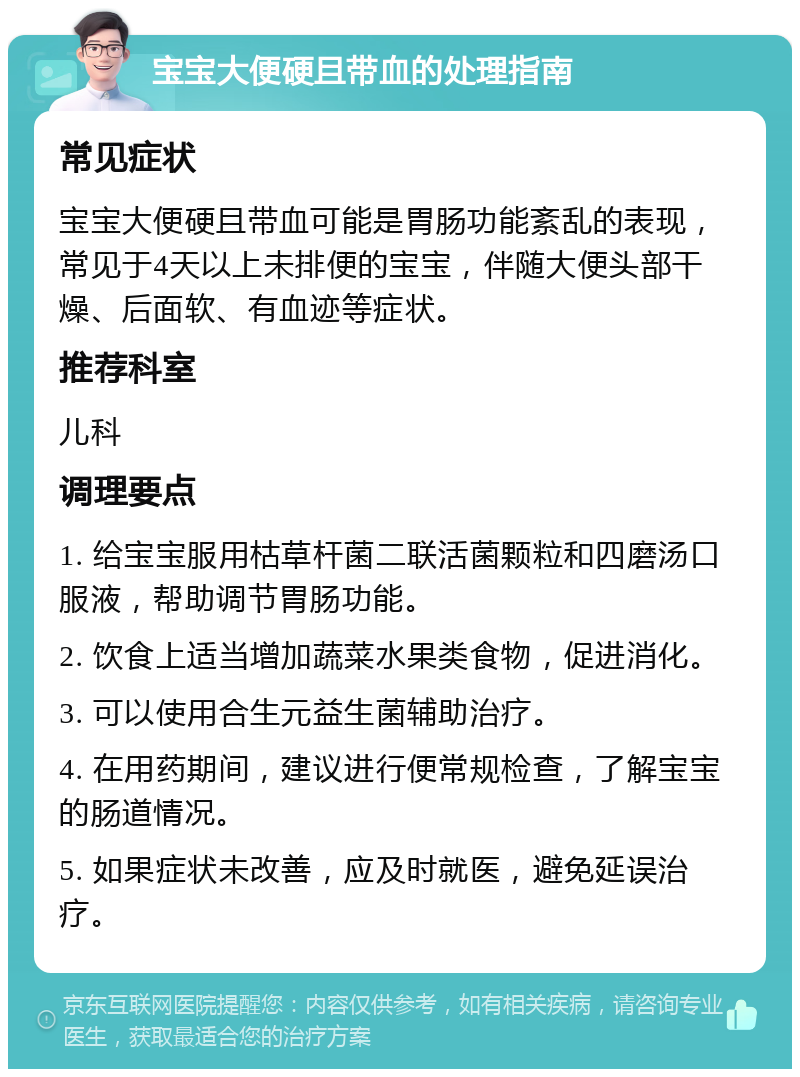 宝宝大便硬且带血的处理指南 常见症状 宝宝大便硬且带血可能是胃肠功能紊乱的表现，常见于4天以上未排便的宝宝，伴随大便头部干燥、后面软、有血迹等症状。 推荐科室 儿科 调理要点 1. 给宝宝服用枯草杆菌二联活菌颗粒和四磨汤口服液，帮助调节胃肠功能。 2. 饮食上适当增加蔬菜水果类食物，促进消化。 3. 可以使用合生元益生菌辅助治疗。 4. 在用药期间，建议进行便常规检查，了解宝宝的肠道情况。 5. 如果症状未改善，应及时就医，避免延误治疗。