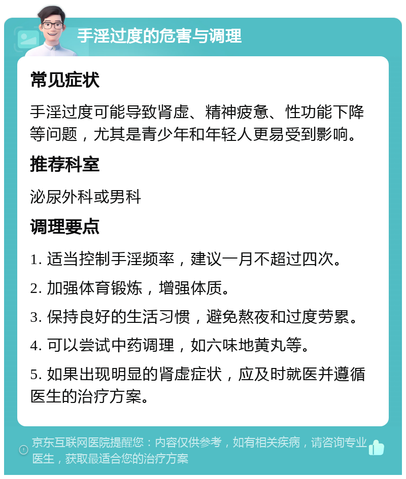 手淫过度的危害与调理 常见症状 手淫过度可能导致肾虚、精神疲惫、性功能下降等问题，尤其是青少年和年轻人更易受到影响。 推荐科室 泌尿外科或男科 调理要点 1. 适当控制手淫频率，建议一月不超过四次。 2. 加强体育锻炼，增强体质。 3. 保持良好的生活习惯，避免熬夜和过度劳累。 4. 可以尝试中药调理，如六味地黄丸等。 5. 如果出现明显的肾虚症状，应及时就医并遵循医生的治疗方案。