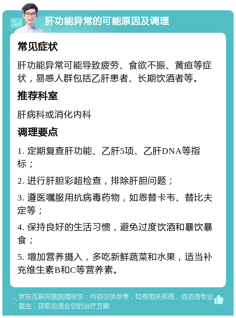 肝功能异常的可能原因及调理 常见症状 肝功能异常可能导致疲劳、食欲不振、黄疸等症状，易感人群包括乙肝患者、长期饮酒者等。 推荐科室 肝病科或消化内科 调理要点 1. 定期复查肝功能、乙肝5项、乙肝DNA等指标； 2. 进行肝胆彩超检查，排除肝胆问题； 3. 遵医嘱服用抗病毒药物，如恩替卡韦、替比夫定等； 4. 保持良好的生活习惯，避免过度饮酒和暴饮暴食； 5. 增加营养摄入，多吃新鲜蔬菜和水果，适当补充维生素B和C等营养素。