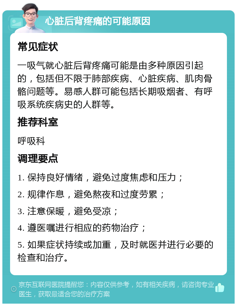 心脏后背疼痛的可能原因 常见症状 一吸气就心脏后背疼痛可能是由多种原因引起的，包括但不限于肺部疾病、心脏疾病、肌肉骨骼问题等。易感人群可能包括长期吸烟者、有呼吸系统疾病史的人群等。 推荐科室 呼吸科 调理要点 1. 保持良好情绪，避免过度焦虑和压力； 2. 规律作息，避免熬夜和过度劳累； 3. 注意保暖，避免受凉； 4. 遵医嘱进行相应的药物治疗； 5. 如果症状持续或加重，及时就医并进行必要的检查和治疗。