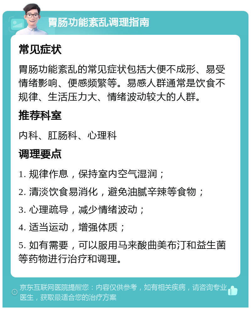 胃肠功能紊乱调理指南 常见症状 胃肠功能紊乱的常见症状包括大便不成形、易受情绪影响、便感频繁等。易感人群通常是饮食不规律、生活压力大、情绪波动较大的人群。 推荐科室 内科、肛肠科、心理科 调理要点 1. 规律作息，保持室内空气湿润； 2. 清淡饮食易消化，避免油腻辛辣等食物； 3. 心理疏导，减少情绪波动； 4. 适当运动，增强体质； 5. 如有需要，可以服用马来酸曲美布汀和益生菌等药物进行治疗和调理。