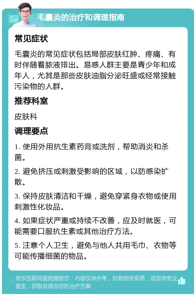 毛囊炎的治疗和调理指南 常见症状 毛囊炎的常见症状包括局部皮肤红肿、疼痛、有时伴随着脓液排出。易感人群主要是青少年和成年人，尤其是那些皮肤油脂分泌旺盛或经常接触污染物的人群。 推荐科室 皮肤科 调理要点 1. 使用外用抗生素药膏或洗剂，帮助消炎和杀菌。 2. 避免挤压或刺激受影响的区域，以防感染扩散。 3. 保持皮肤清洁和干燥，避免穿紧身衣物或使用刺激性化妆品。 4. 如果症状严重或持续不改善，应及时就医，可能需要口服抗生素或其他治疗方法。 5. 注意个人卫生，避免与他人共用毛巾、衣物等可能传播细菌的物品。