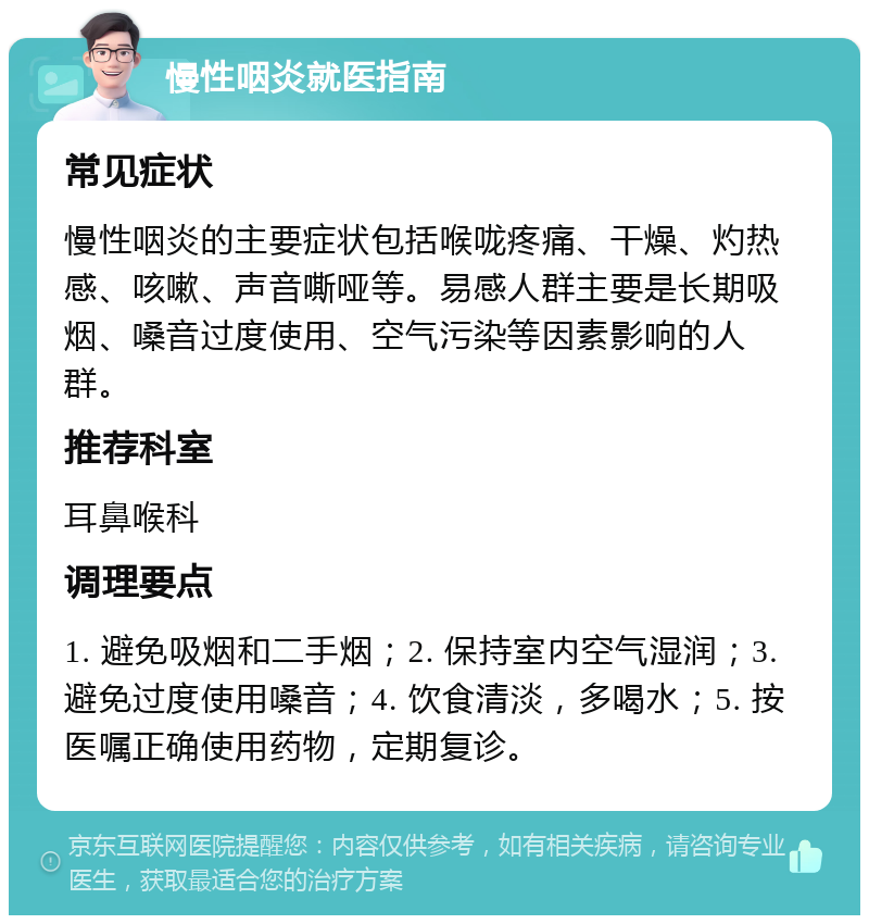 慢性咽炎就医指南 常见症状 慢性咽炎的主要症状包括喉咙疼痛、干燥、灼热感、咳嗽、声音嘶哑等。易感人群主要是长期吸烟、嗓音过度使用、空气污染等因素影响的人群。 推荐科室 耳鼻喉科 调理要点 1. 避免吸烟和二手烟；2. 保持室内空气湿润；3. 避免过度使用嗓音；4. 饮食清淡，多喝水；5. 按医嘱正确使用药物，定期复诊。