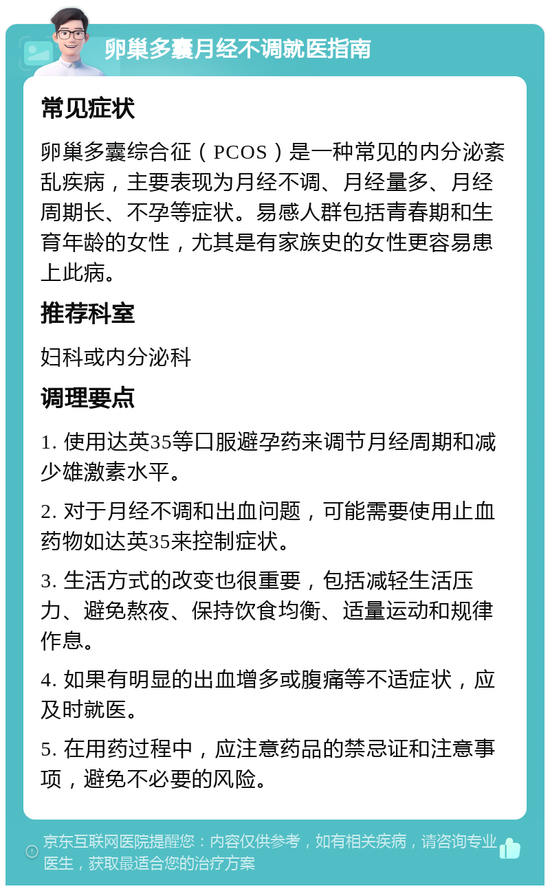 卵巢多囊月经不调就医指南 常见症状 卵巢多囊综合征（PCOS）是一种常见的内分泌紊乱疾病，主要表现为月经不调、月经量多、月经周期长、不孕等症状。易感人群包括青春期和生育年龄的女性，尤其是有家族史的女性更容易患上此病。 推荐科室 妇科或内分泌科 调理要点 1. 使用达英35等口服避孕药来调节月经周期和减少雄激素水平。 2. 对于月经不调和出血问题，可能需要使用止血药物如达英35来控制症状。 3. 生活方式的改变也很重要，包括减轻生活压力、避免熬夜、保持饮食均衡、适量运动和规律作息。 4. 如果有明显的出血增多或腹痛等不适症状，应及时就医。 5. 在用药过程中，应注意药品的禁忌证和注意事项，避免不必要的风险。