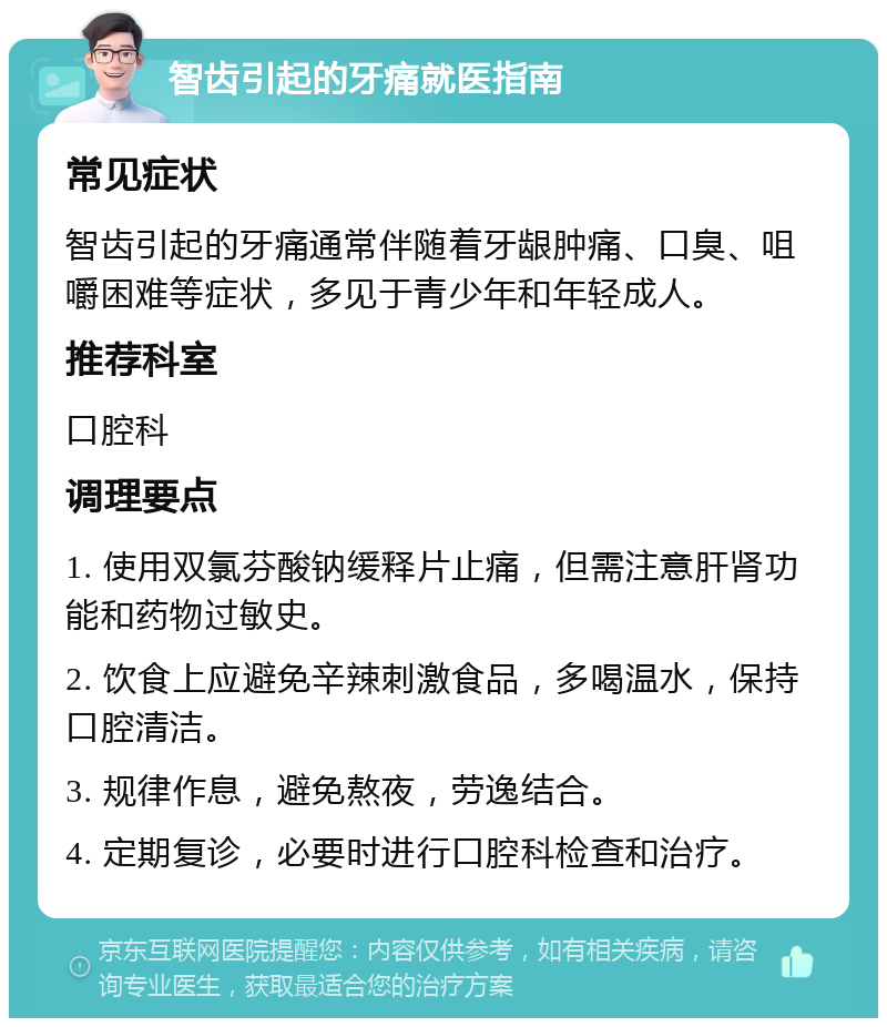 智齿引起的牙痛就医指南 常见症状 智齿引起的牙痛通常伴随着牙龈肿痛、口臭、咀嚼困难等症状，多见于青少年和年轻成人。 推荐科室 口腔科 调理要点 1. 使用双氯芬酸钠缓释片止痛，但需注意肝肾功能和药物过敏史。 2. 饮食上应避免辛辣刺激食品，多喝温水，保持口腔清洁。 3. 规律作息，避免熬夜，劳逸结合。 4. 定期复诊，必要时进行口腔科检查和治疗。