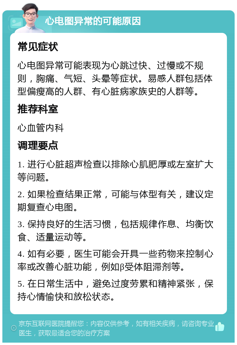 心电图异常的可能原因 常见症状 心电图异常可能表现为心跳过快、过慢或不规则，胸痛、气短、头晕等症状。易感人群包括体型偏瘦高的人群、有心脏病家族史的人群等。 推荐科室 心血管内科 调理要点 1. 进行心脏超声检查以排除心肌肥厚或左室扩大等问题。 2. 如果检查结果正常，可能与体型有关，建议定期复查心电图。 3. 保持良好的生活习惯，包括规律作息、均衡饮食、适量运动等。 4. 如有必要，医生可能会开具一些药物来控制心率或改善心脏功能，例如β受体阻滞剂等。 5. 在日常生活中，避免过度劳累和精神紧张，保持心情愉快和放松状态。